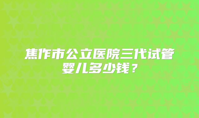 焦作市公立医院三代试管婴儿多少钱？