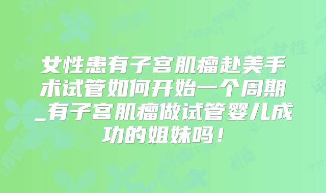 女性患有子宫肌瘤赴美手术试管如何开始一个周期_有子宫肌瘤做试管婴儿成功的姐妹吗!