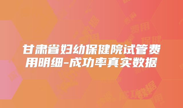 甘肃省妇幼保健院试管费用明细-成功率真实数据