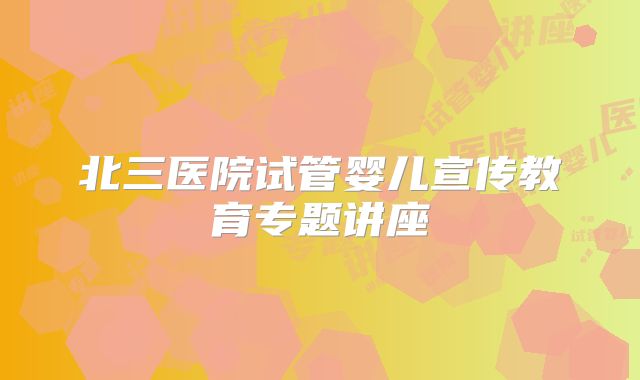 北三医院试管婴儿宣传教育专题讲座
