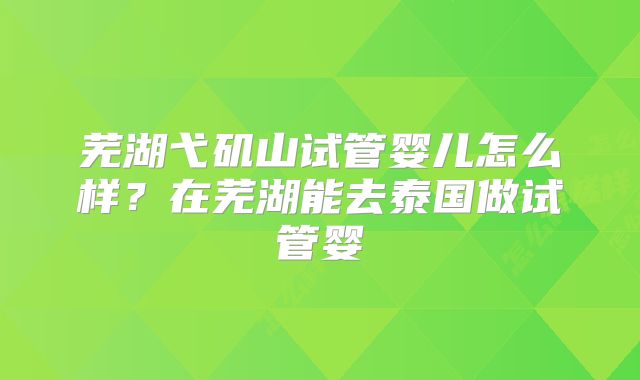 芜湖弋矶山试管婴儿怎么样？在芜湖能去泰国做试管婴