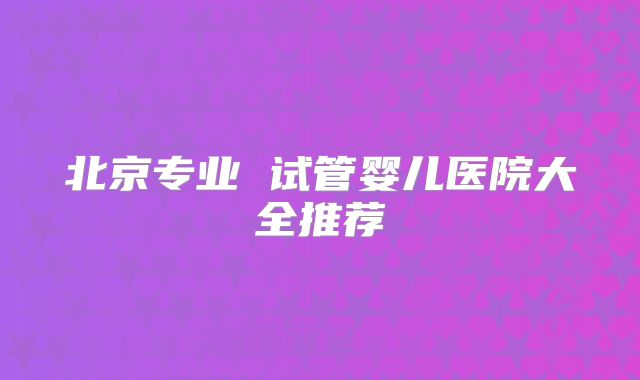 北京专业 试管婴儿医院大全推荐