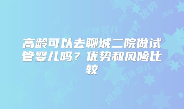 高龄可以去聊城二院做试管婴儿吗？优势和风险比较