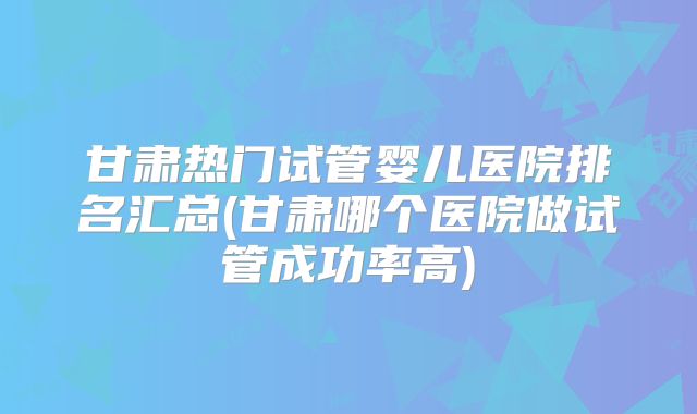 甘肃热门试管婴儿医院排名汇总(甘肃哪个医院做试管成功率高)