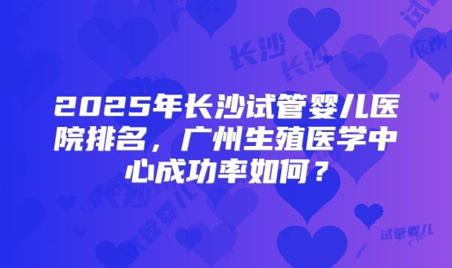 2025年长沙试管婴儿医院排名，广州生殖医学中心成功率如何？
