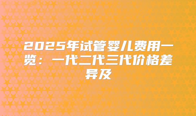 2025年试管婴儿费用一览：一代二代三代价格差异及