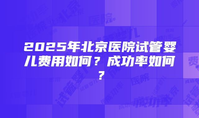 2025年北京医院试管婴儿费用如何？成功率如何？
