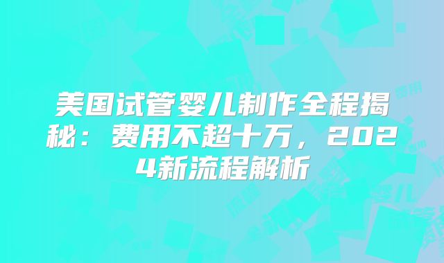 美国试管婴儿制作全程揭秘：费用不超十万，2024新流程解析