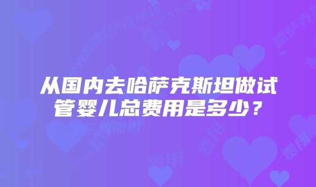 从国内去哈萨克斯坦做试管婴儿总费用是多少？