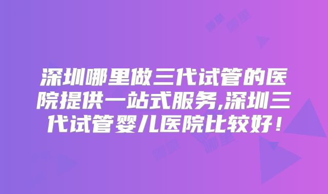 深圳哪里做三代试管的医院提供一站式服务,深圳三代试管婴儿医院比较好！