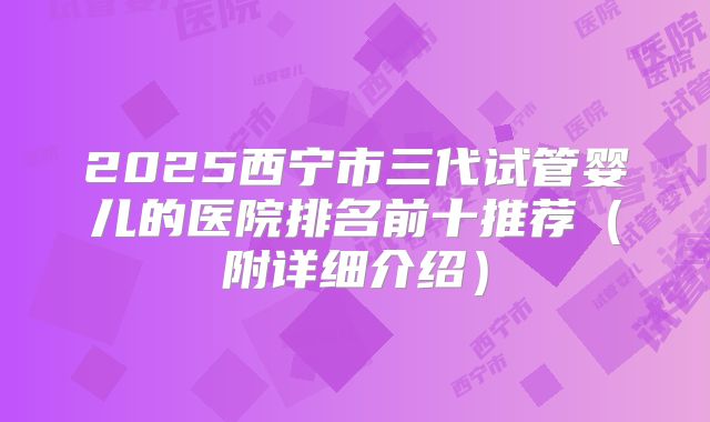2025西宁市三代试管婴儿的医院排名前十推荐（附详细介绍）