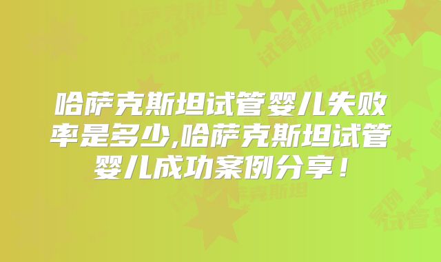 哈萨克斯坦试管婴儿失败率是多少,哈萨克斯坦试管婴儿成功案例分享！