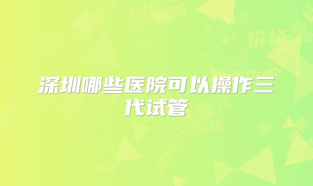 深圳哪些医院可以操作三代试管