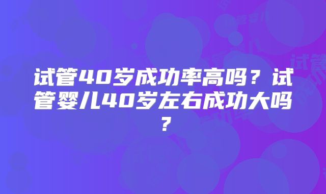 试管40岁成功率高吗？试管婴儿40岁左右成功大吗？