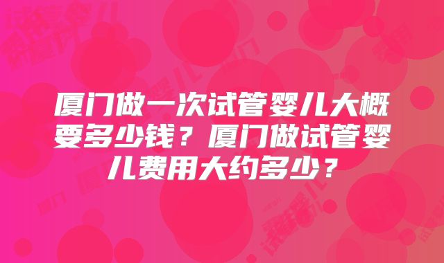 厦门做一次试管婴儿大概要多少钱？厦门做试管婴儿费用大约多少？
