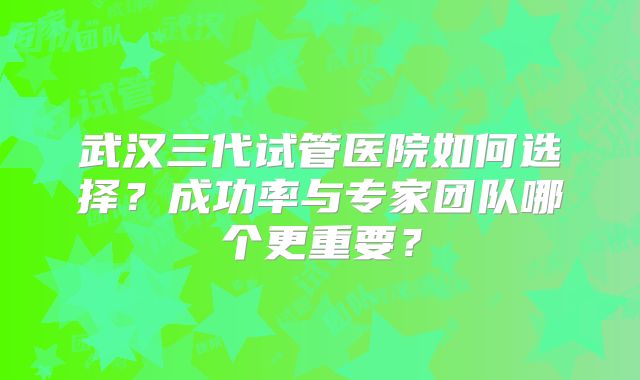 武汉三代试管医院如何选择？成功率与专家团队哪个更重要？
