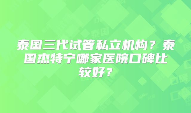 泰国三代试管私立机构？泰国杰特宁哪家医院口碑比较好？
