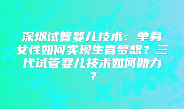 深圳试管婴儿技术：单身女性如何实现生育梦想？三代试管婴儿技术如何助力？