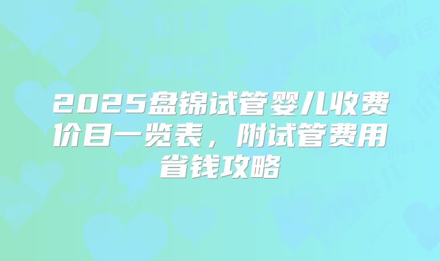 2025盘锦试管婴儿收费价目一览表,附试管费用省钱攻略