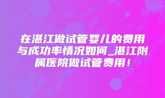 在湛江做试管婴儿的费用与成功率情况如何_湛江附属医院做试管费用！
