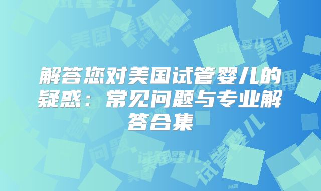 解答您对美国试管婴儿的疑惑:常见问题与专业解答合集