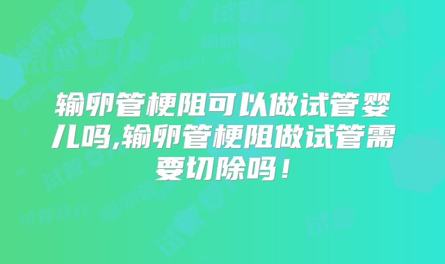 输卵管梗阻可以做试管婴儿吗,输卵管梗阻做试管需要切除吗！