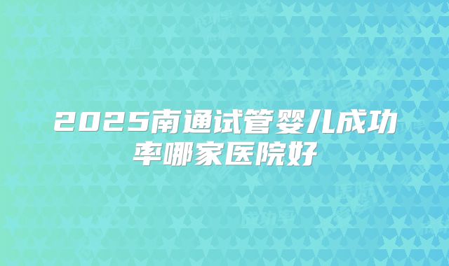 2025南通试管婴儿成功率哪家医院好