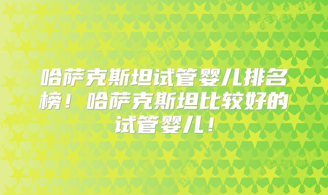 哈萨克斯坦试管婴儿排名榜！哈萨克斯坦比较好的试管婴儿！