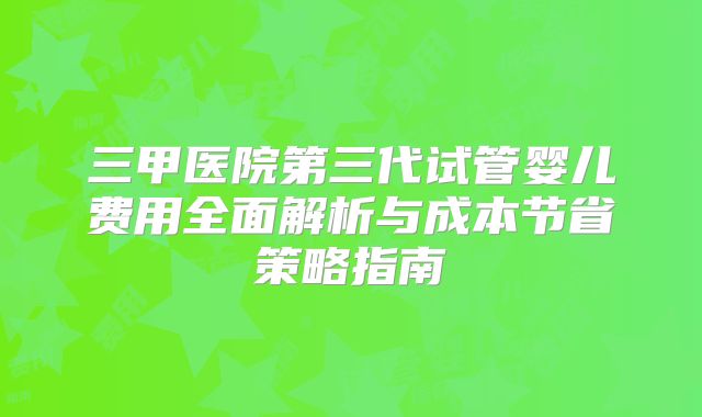 三甲医院第三代试管婴儿费用全面解析与成本节省策略指南