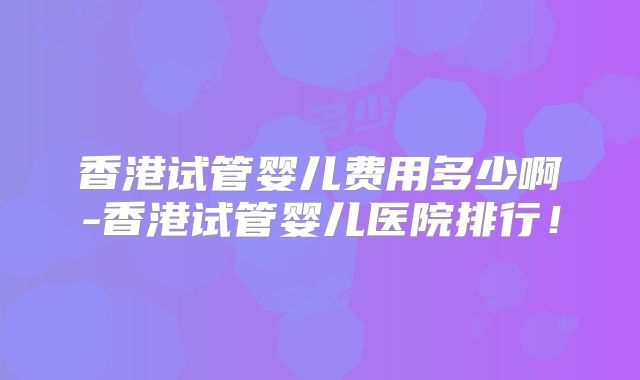 香港试管婴儿费用多少啊-香港试管婴儿医院排行！