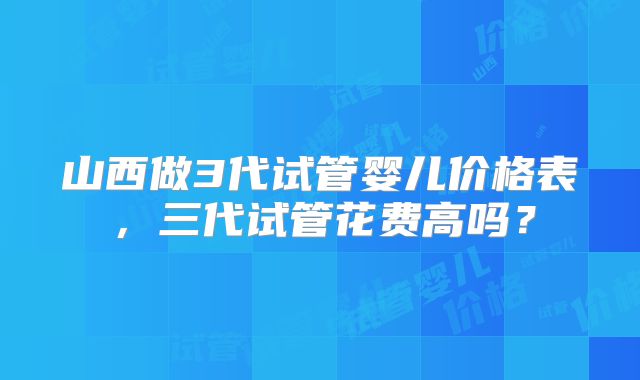 山西做3代试管婴儿价格表，三代试管花费高吗？