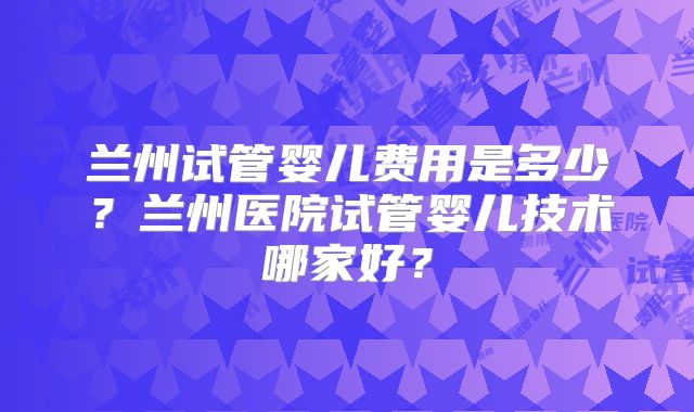 兰州试管婴儿费用是多少？兰州医院试管婴儿技术哪家好？