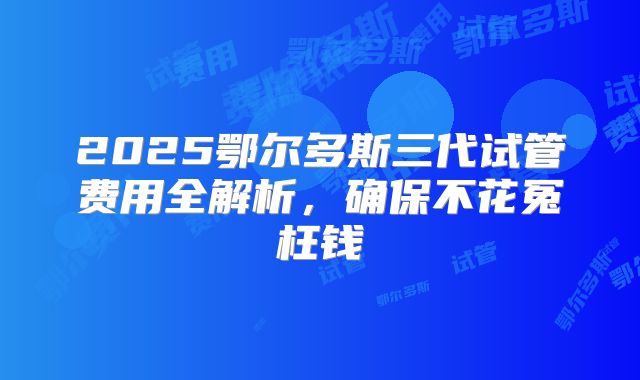 2025鄂尔多斯三代试管费用全解析，确保不花冤枉钱