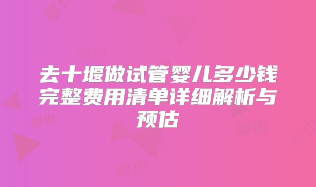 去十堰做试管婴儿多少钱完整费用清单详细解析与预估