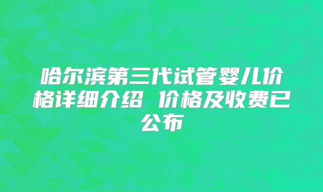 哈尔滨第三代试管婴儿价格详细介绍 价格及收费已公布