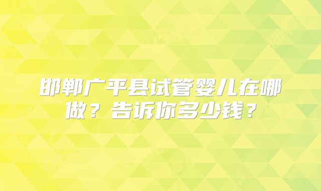 邯郸广平县试管婴儿在哪做?告诉你多少钱?
