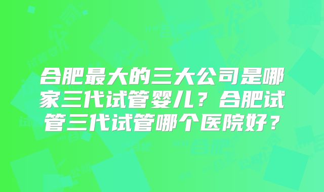 合肥最大的三大公司是哪家三代试管婴儿？合肥试管三代试管哪个医院好？