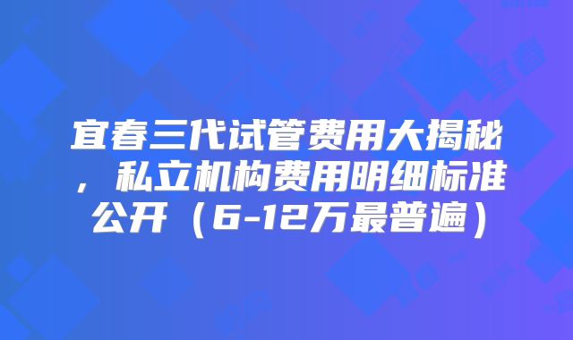 宜春三代试管费用大揭秘,私立机构费用明细标准公开(6-12万最普遍)