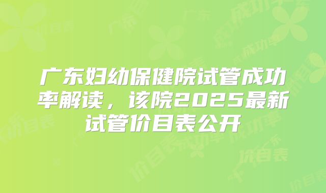 广东妇幼保健院试管成功率解读,该院2025最新试管价目表公开