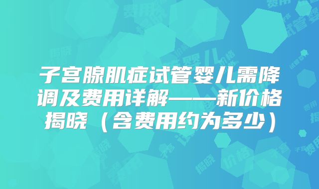 子宫腺肌症试管婴儿需降调及费用详解——新价格揭晓（含费用约为多少）