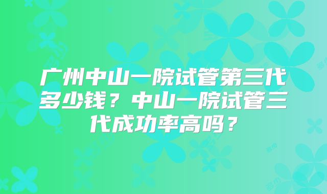 广州中山一院试管第三代多少钱?中山一院试管三代成功率高吗?