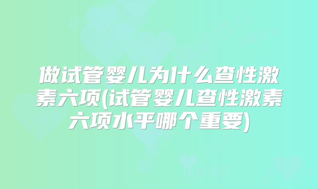 做试管婴儿为什么查性激素六项(试管婴儿查性激素六项水平哪个重要)
