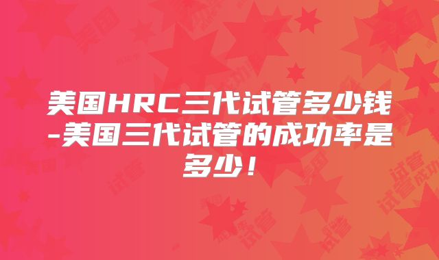 美国HRC三代试管多少钱-美国三代试管的成功率是多少！