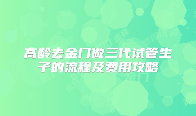 高龄去金门做三代试管生子的流程及费用攻略
