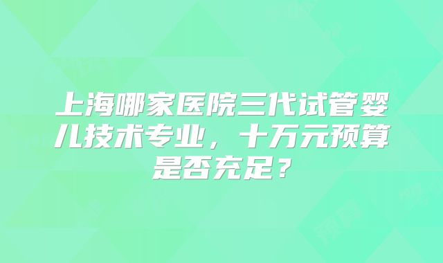 上海哪家医院三代试管婴儿技术专业，十万元预算是否充足？