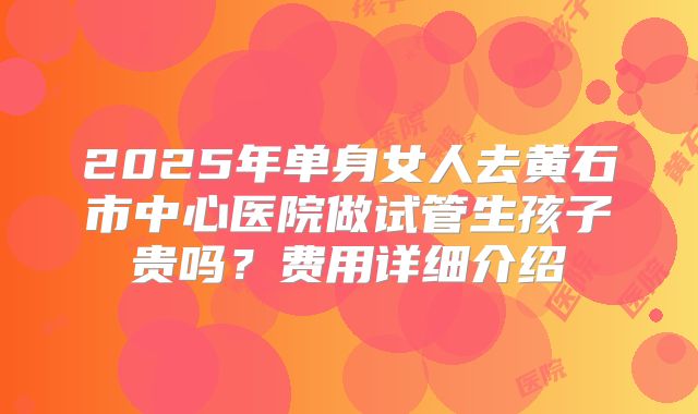2025年单身女人去黄石市中心医院做试管生孩子贵吗？费用详细介绍