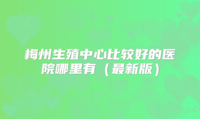 梅州生殖中心比较好的医院哪里有（最新版）
