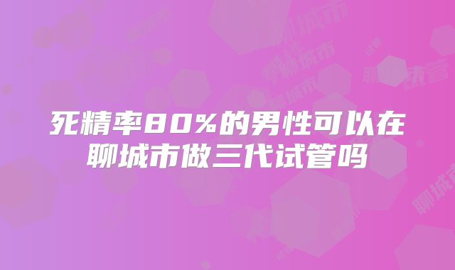 死精率80%的男性可以在聊城市做三代试管吗