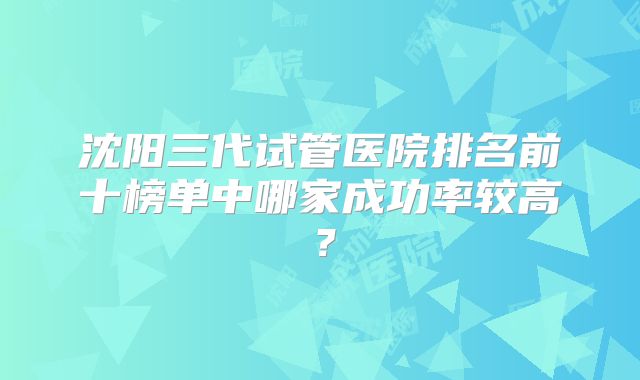 沈阳三代试管医院排名前十榜单中哪家成功率较高?