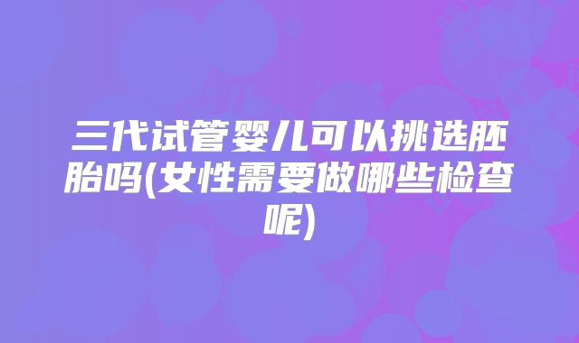 三代试管婴儿可以挑选胚胎吗(女性需要做哪些检查呢)